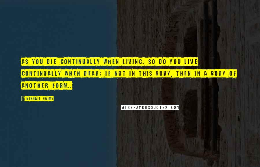 Mikhail Naimy Quotes: As you die continually when living. So do you live continually when dead; if not in this body, then in a body of another form..