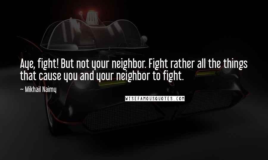 Mikhail Naimy Quotes: Aye, fight! But not your neighbor. Fight rather all the things that cause you and your neighbor to fight.