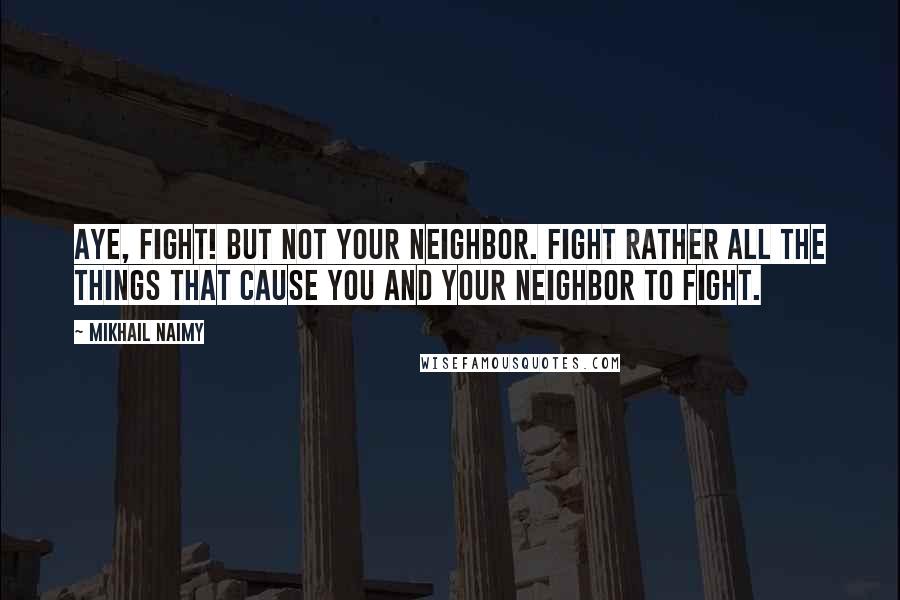 Mikhail Naimy Quotes: Aye, fight! But not your neighbor. Fight rather all the things that cause you and your neighbor to fight.