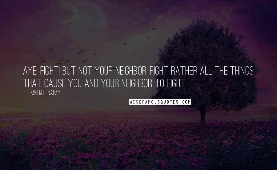 Mikhail Naimy Quotes: Aye, fight! But not your neighbor. Fight rather all the things that cause you and your neighbor to fight.
