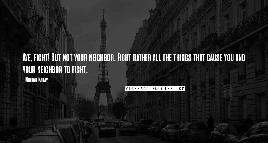 Mikhail Naimy Quotes: Aye, fight! But not your neighbor. Fight rather all the things that cause you and your neighbor to fight.