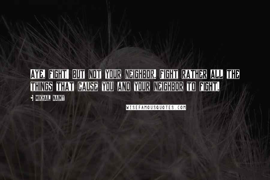 Mikhail Naimy Quotes: Aye, fight! But not your neighbor. Fight rather all the things that cause you and your neighbor to fight.