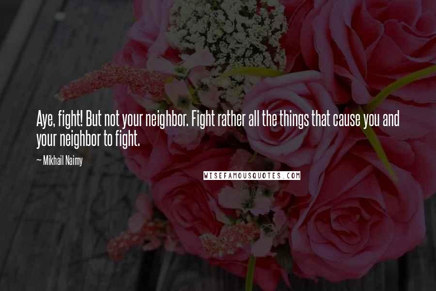 Mikhail Naimy Quotes: Aye, fight! But not your neighbor. Fight rather all the things that cause you and your neighbor to fight.