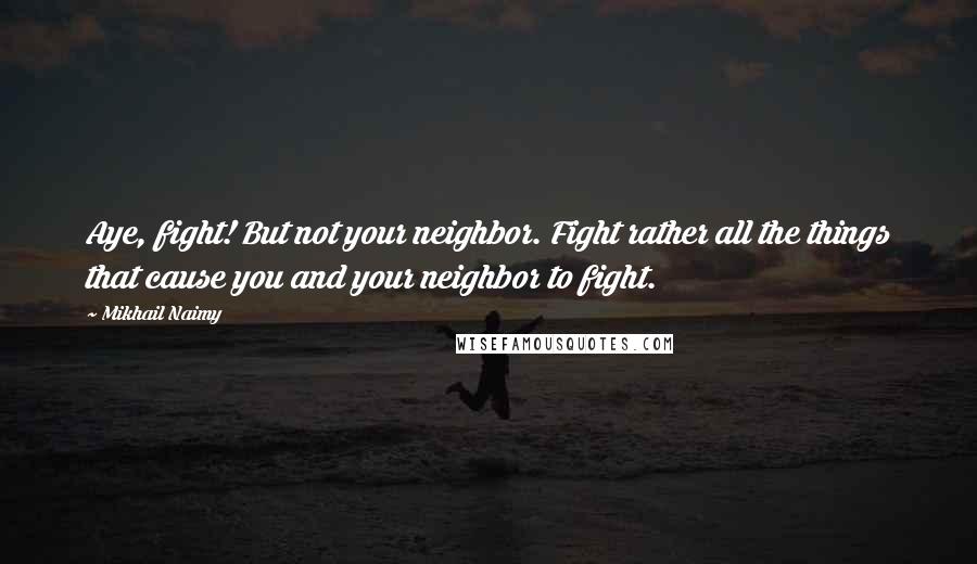 Mikhail Naimy Quotes: Aye, fight! But not your neighbor. Fight rather all the things that cause you and your neighbor to fight.