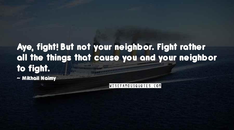 Mikhail Naimy Quotes: Aye, fight! But not your neighbor. Fight rather all the things that cause you and your neighbor to fight.