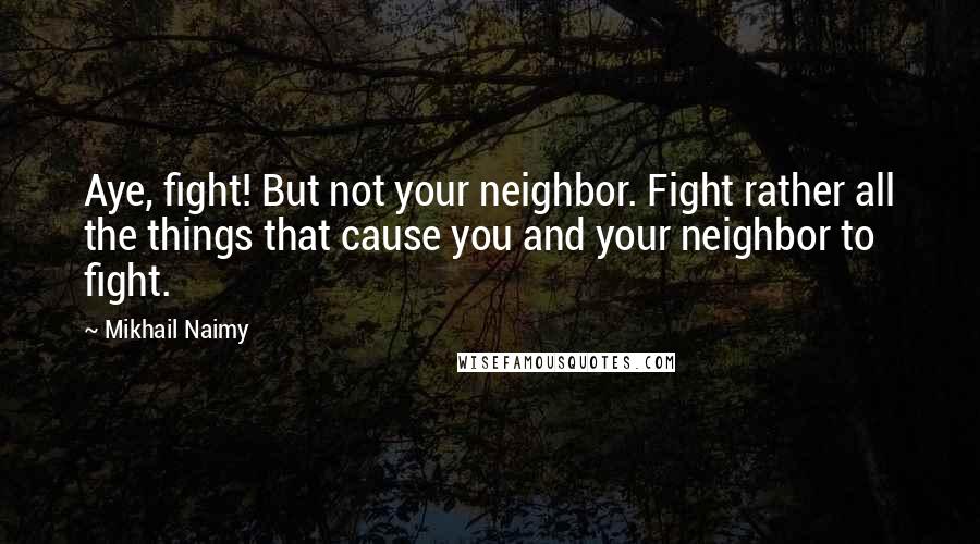 Mikhail Naimy Quotes: Aye, fight! But not your neighbor. Fight rather all the things that cause you and your neighbor to fight.