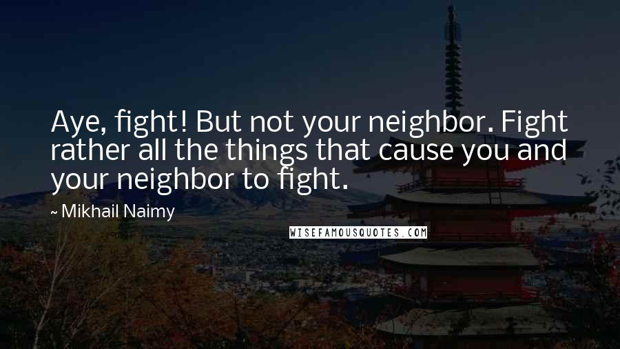 Mikhail Naimy Quotes: Aye, fight! But not your neighbor. Fight rather all the things that cause you and your neighbor to fight.