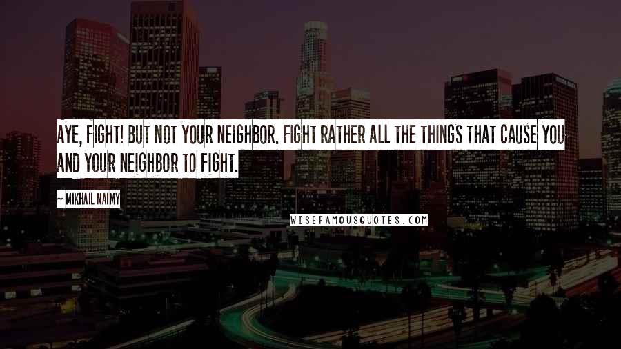 Mikhail Naimy Quotes: Aye, fight! But not your neighbor. Fight rather all the things that cause you and your neighbor to fight.
