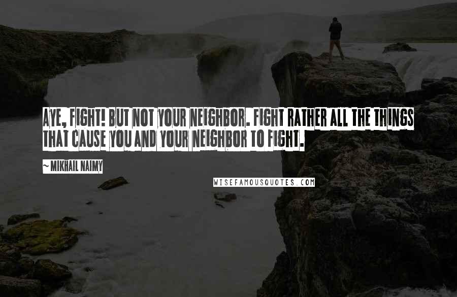 Mikhail Naimy Quotes: Aye, fight! But not your neighbor. Fight rather all the things that cause you and your neighbor to fight.
