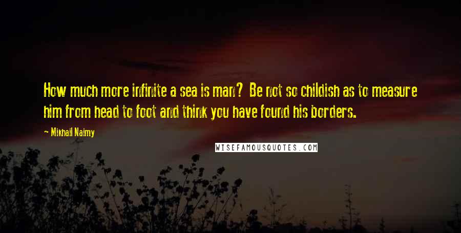 Mikhail Naimy Quotes: How much more infinite a sea is man? Be not so childish as to measure him from head to foot and think you have found his borders.