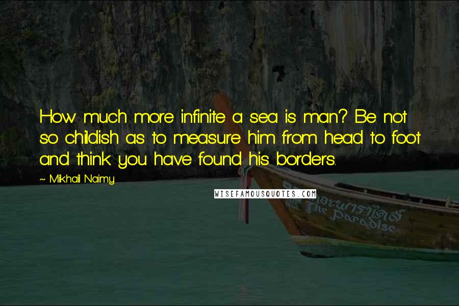 Mikhail Naimy Quotes: How much more infinite a sea is man? Be not so childish as to measure him from head to foot and think you have found his borders.