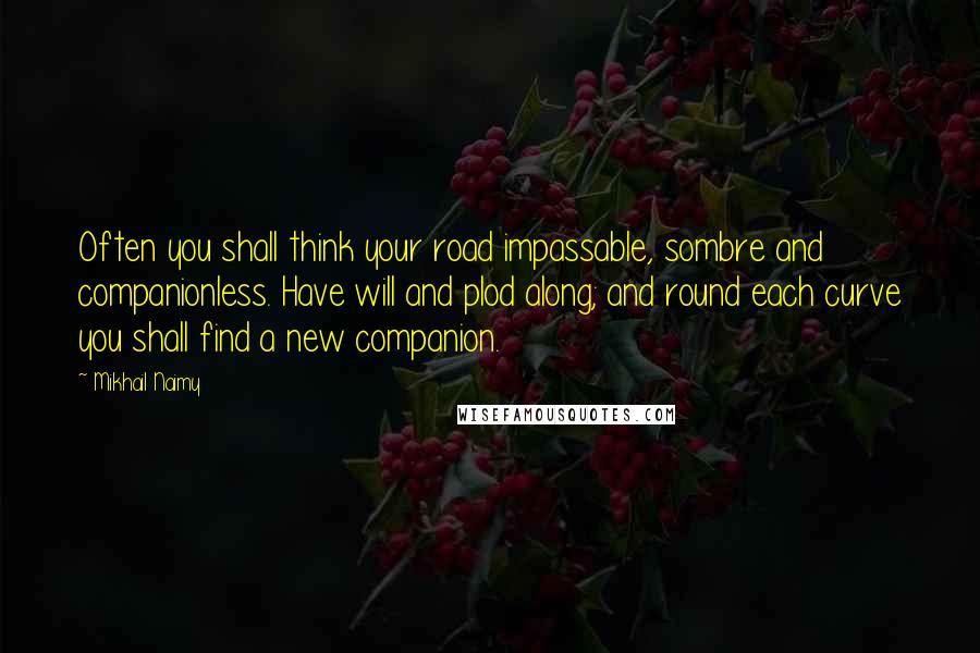 Mikhail Naimy Quotes: Often you shall think your road impassable, sombre and companionless. Have will and plod along; and round each curve you shall find a new companion.