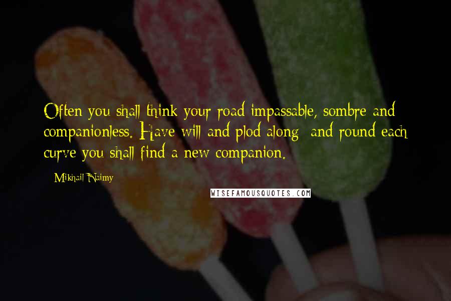 Mikhail Naimy Quotes: Often you shall think your road impassable, sombre and companionless. Have will and plod along; and round each curve you shall find a new companion.