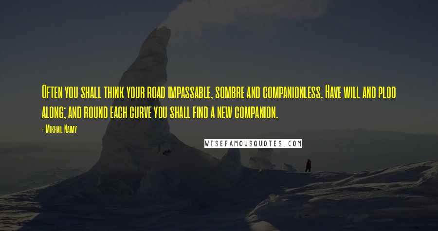 Mikhail Naimy Quotes: Often you shall think your road impassable, sombre and companionless. Have will and plod along; and round each curve you shall find a new companion.