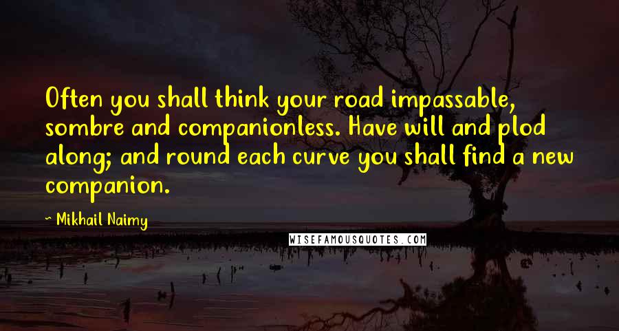 Mikhail Naimy Quotes: Often you shall think your road impassable, sombre and companionless. Have will and plod along; and round each curve you shall find a new companion.