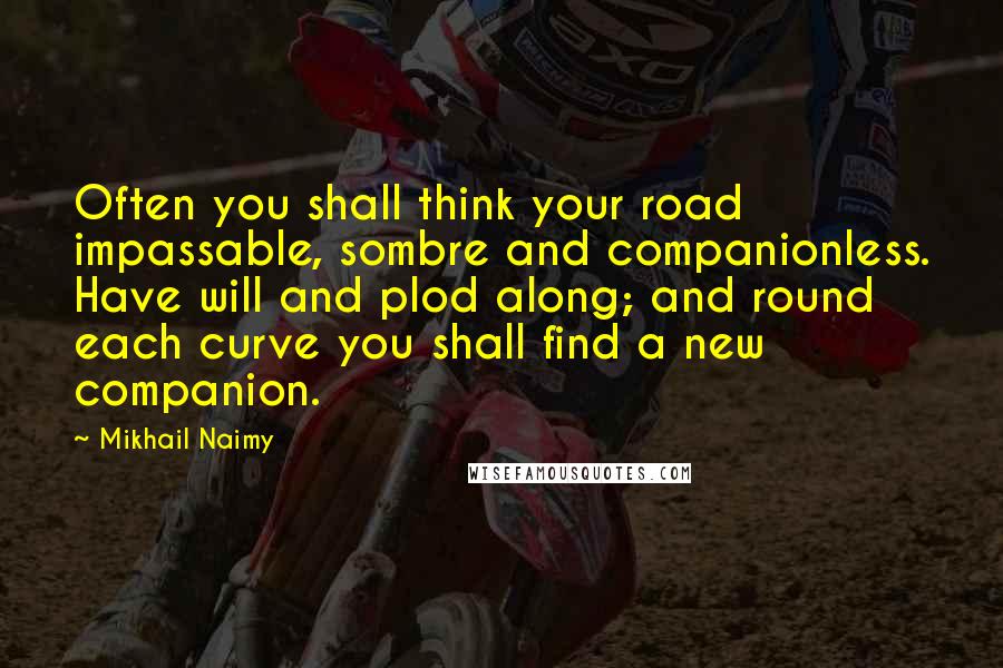 Mikhail Naimy Quotes: Often you shall think your road impassable, sombre and companionless. Have will and plod along; and round each curve you shall find a new companion.