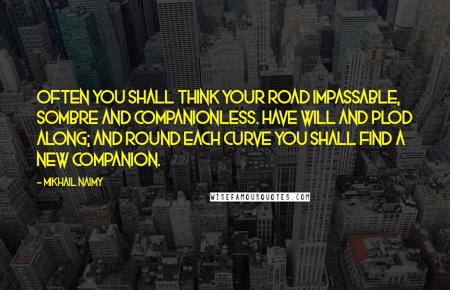 Mikhail Naimy Quotes: Often you shall think your road impassable, sombre and companionless. Have will and plod along; and round each curve you shall find a new companion.