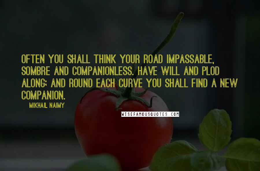 Mikhail Naimy Quotes: Often you shall think your road impassable, sombre and companionless. Have will and plod along; and round each curve you shall find a new companion.