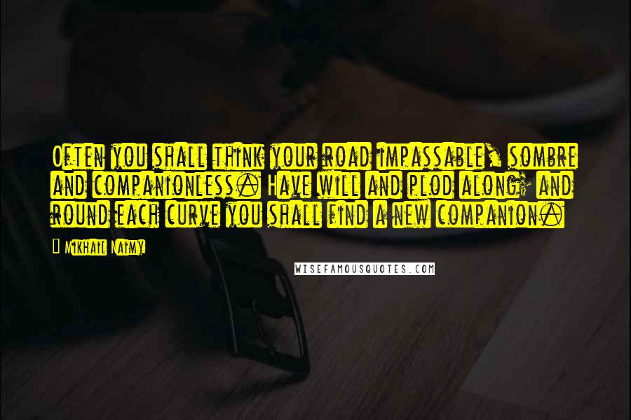 Mikhail Naimy Quotes: Often you shall think your road impassable, sombre and companionless. Have will and plod along; and round each curve you shall find a new companion.