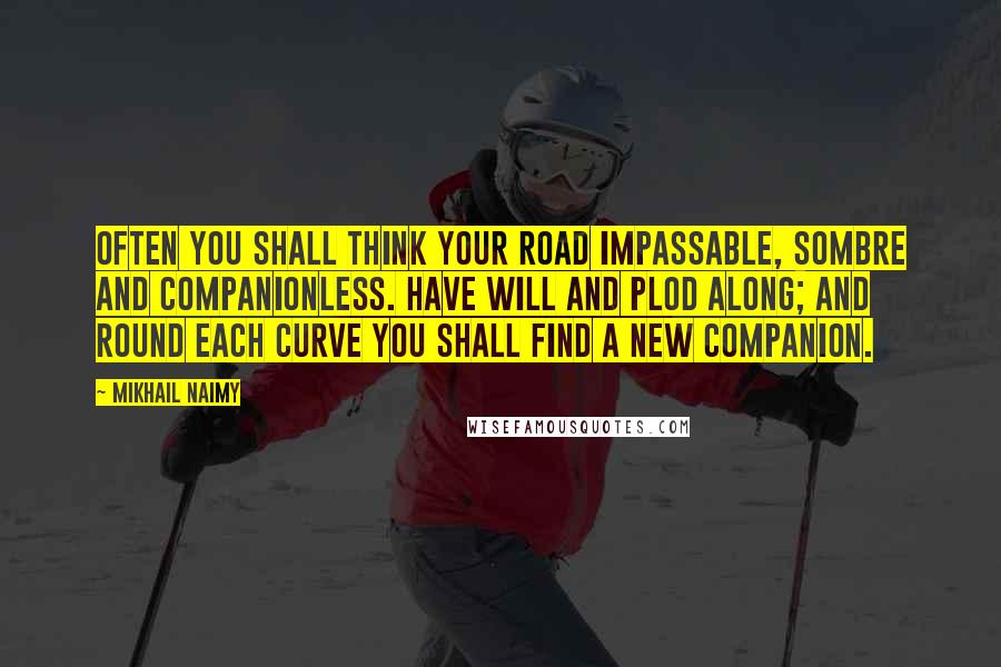 Mikhail Naimy Quotes: Often you shall think your road impassable, sombre and companionless. Have will and plod along; and round each curve you shall find a new companion.