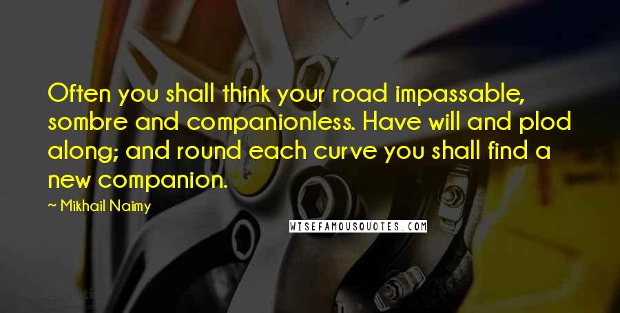 Mikhail Naimy Quotes: Often you shall think your road impassable, sombre and companionless. Have will and plod along; and round each curve you shall find a new companion.