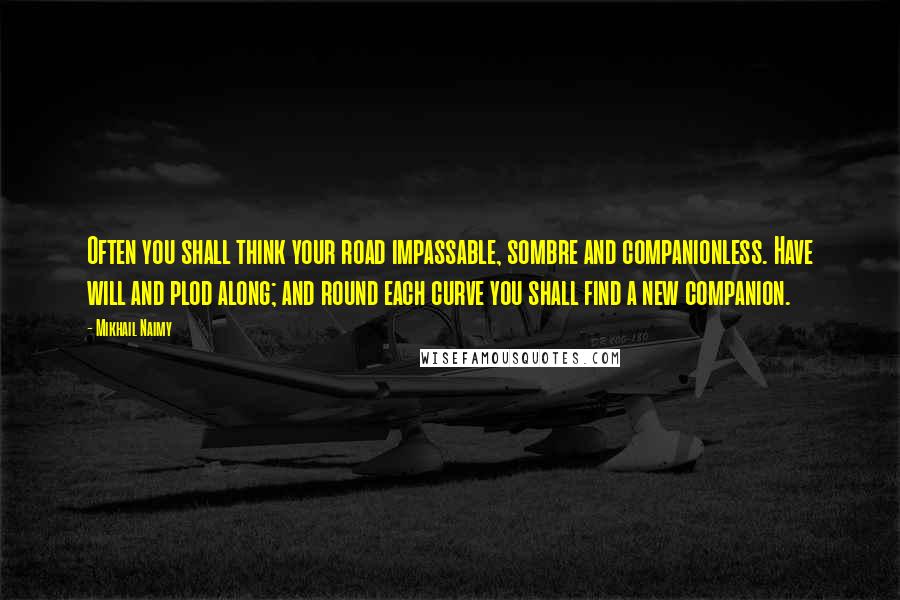 Mikhail Naimy Quotes: Often you shall think your road impassable, sombre and companionless. Have will and plod along; and round each curve you shall find a new companion.