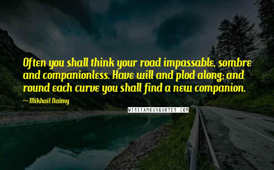 Mikhail Naimy Quotes: Often you shall think your road impassable, sombre and companionless. Have will and plod along; and round each curve you shall find a new companion.