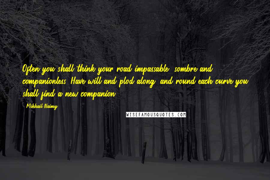 Mikhail Naimy Quotes: Often you shall think your road impassable, sombre and companionless. Have will and plod along; and round each curve you shall find a new companion.