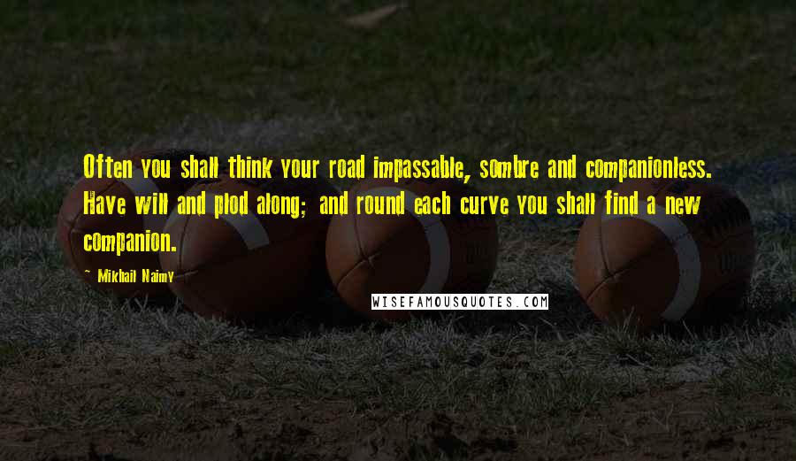 Mikhail Naimy Quotes: Often you shall think your road impassable, sombre and companionless. Have will and plod along; and round each curve you shall find a new companion.