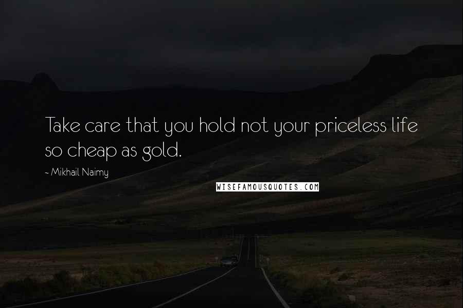 Mikhail Naimy Quotes: Take care that you hold not your priceless life so cheap as gold.