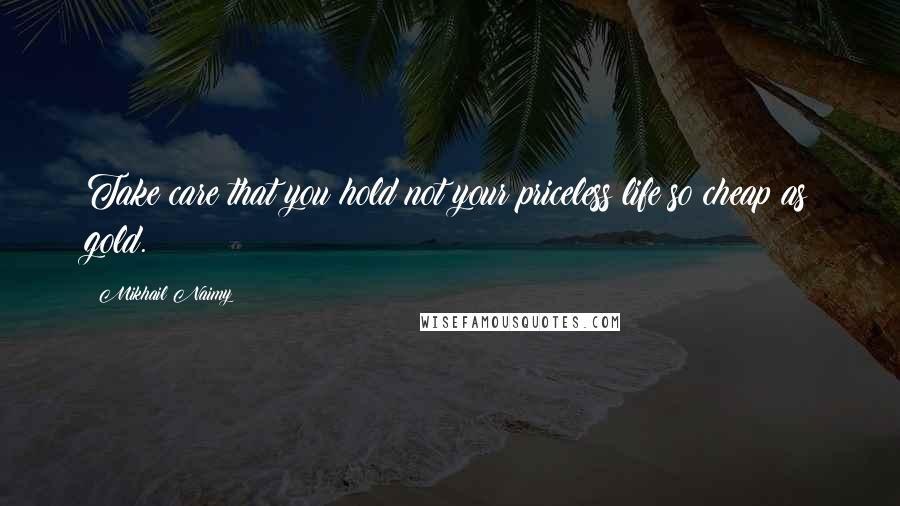 Mikhail Naimy Quotes: Take care that you hold not your priceless life so cheap as gold.