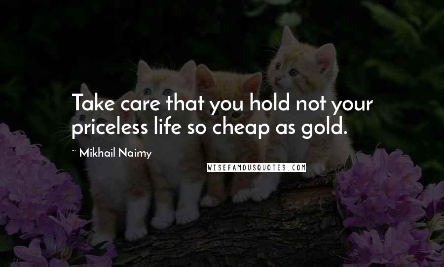 Mikhail Naimy Quotes: Take care that you hold not your priceless life so cheap as gold.