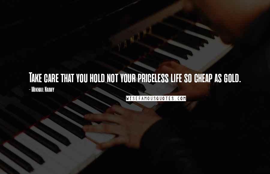 Mikhail Naimy Quotes: Take care that you hold not your priceless life so cheap as gold.