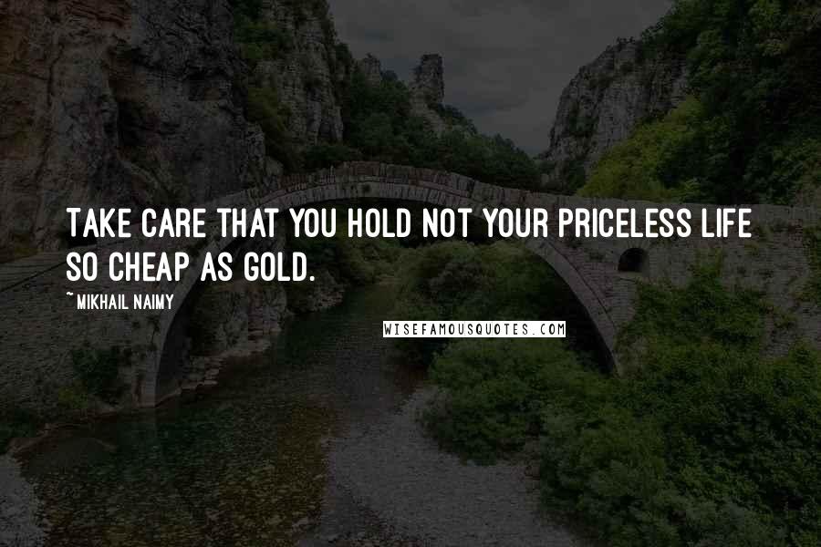 Mikhail Naimy Quotes: Take care that you hold not your priceless life so cheap as gold.