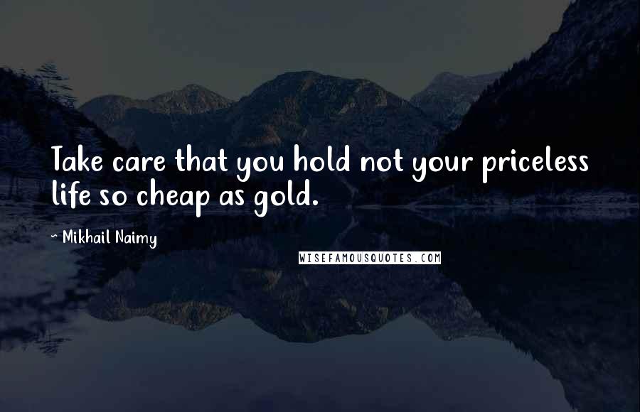 Mikhail Naimy Quotes: Take care that you hold not your priceless life so cheap as gold.