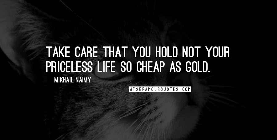 Mikhail Naimy Quotes: Take care that you hold not your priceless life so cheap as gold.