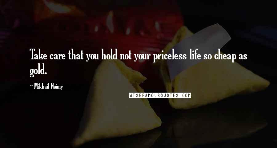 Mikhail Naimy Quotes: Take care that you hold not your priceless life so cheap as gold.
