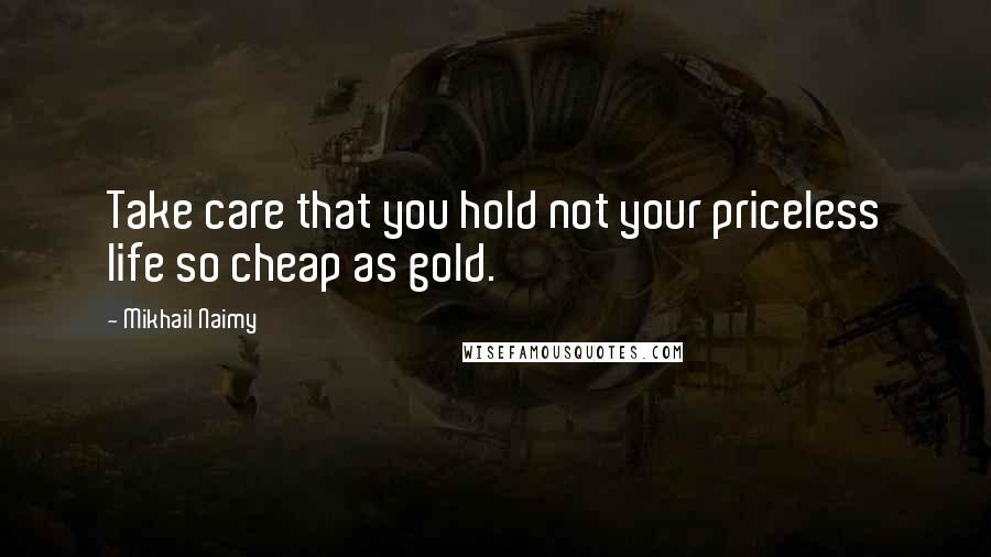 Mikhail Naimy Quotes: Take care that you hold not your priceless life so cheap as gold.