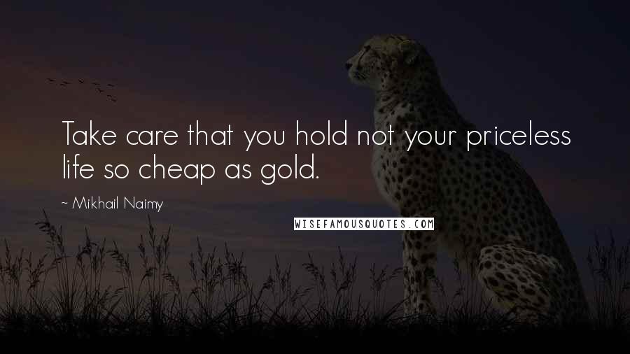 Mikhail Naimy Quotes: Take care that you hold not your priceless life so cheap as gold.
