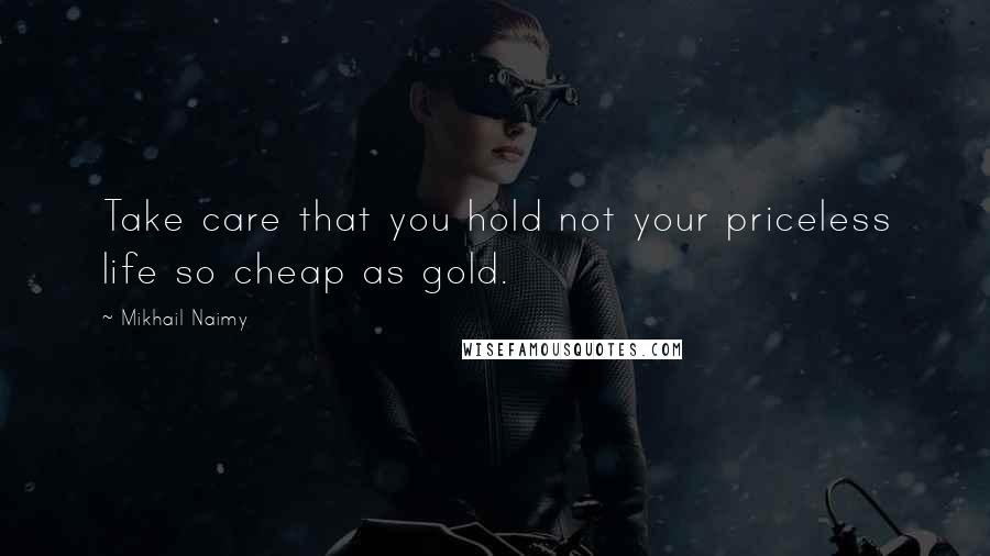 Mikhail Naimy Quotes: Take care that you hold not your priceless life so cheap as gold.