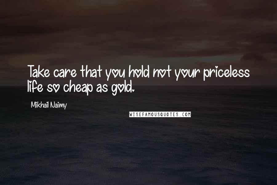 Mikhail Naimy Quotes: Take care that you hold not your priceless life so cheap as gold.