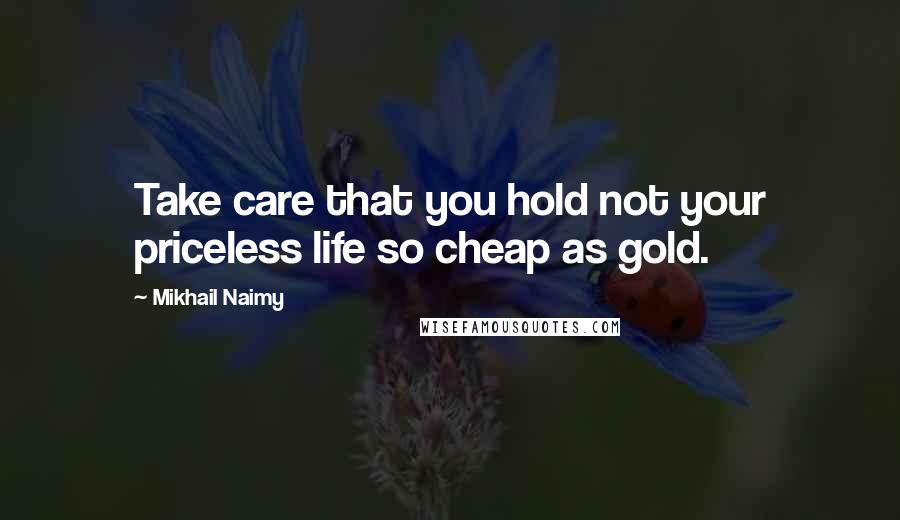 Mikhail Naimy Quotes: Take care that you hold not your priceless life so cheap as gold.