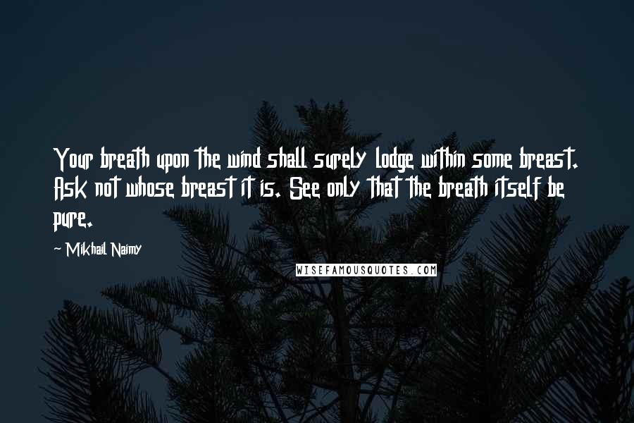 Mikhail Naimy Quotes: Your breath upon the wind shall surely lodge within some breast. Ask not whose breast it is. See only that the breath itself be pure.