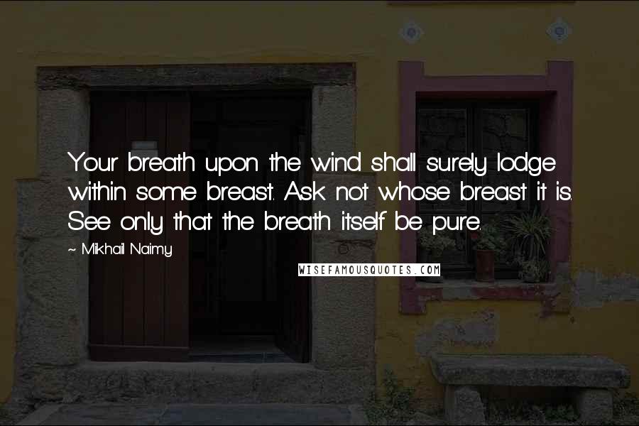 Mikhail Naimy Quotes: Your breath upon the wind shall surely lodge within some breast. Ask not whose breast it is. See only that the breath itself be pure.