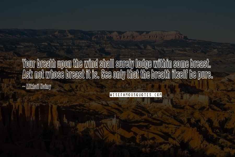 Mikhail Naimy Quotes: Your breath upon the wind shall surely lodge within some breast. Ask not whose breast it is. See only that the breath itself be pure.
