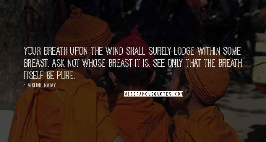 Mikhail Naimy Quotes: Your breath upon the wind shall surely lodge within some breast. Ask not whose breast it is. See only that the breath itself be pure.