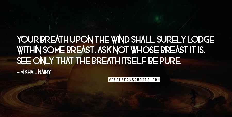 Mikhail Naimy Quotes: Your breath upon the wind shall surely lodge within some breast. Ask not whose breast it is. See only that the breath itself be pure.