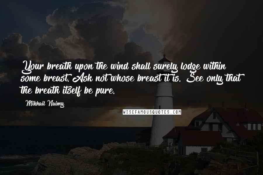 Mikhail Naimy Quotes: Your breath upon the wind shall surely lodge within some breast. Ask not whose breast it is. See only that the breath itself be pure.