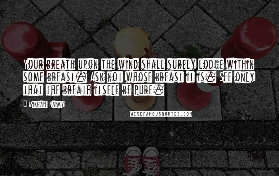 Mikhail Naimy Quotes: Your breath upon the wind shall surely lodge within some breast. Ask not whose breast it is. See only that the breath itself be pure.