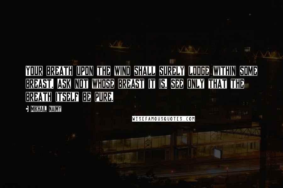 Mikhail Naimy Quotes: Your breath upon the wind shall surely lodge within some breast. Ask not whose breast it is. See only that the breath itself be pure.